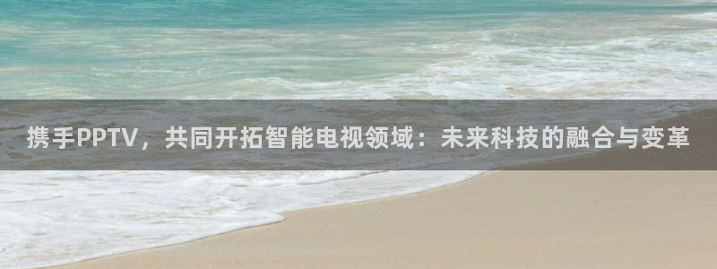 河豚体育直播app下载：携手PPTV，共同开拓智能电视领域：未来科技的融合与变革